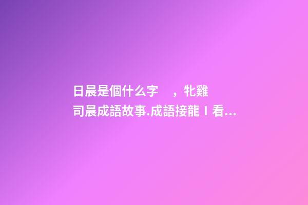 日晨是個什么字，牝雞司晨成語故事.成語接龍Ⅰ看圖猜成語